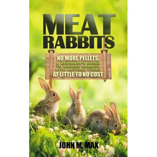 Meat Rabbits: No More Pellets, a Beginner's Guide to Raising Rabbits with Natural Feeds at Little to No Cost. - Paperback